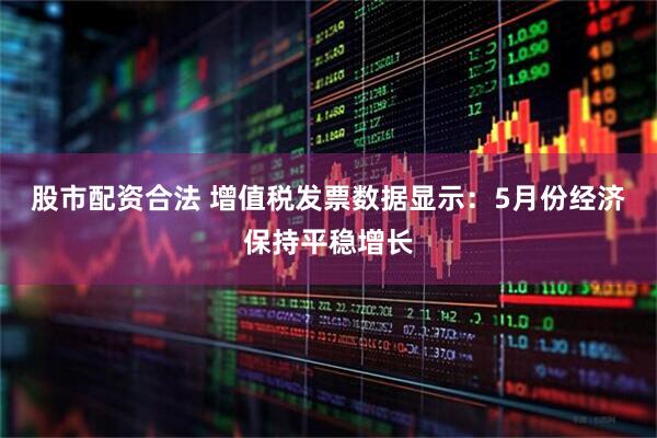 股市配资合法 增值税发票数据显示：5月份经济保持平稳增长