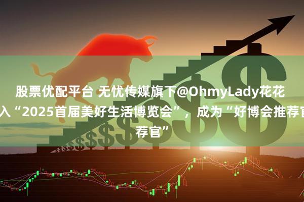 股票优配平台 无忧传媒旗下@OhmyLady花花 加入“2025首届美好生活博览会”，成为“好博会推荐官”