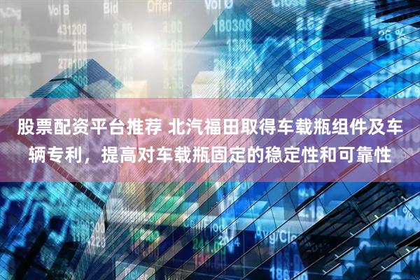 股票配资平台推荐 北汽福田取得车载瓶组件及车辆专利，提高对车载瓶固定的稳定性和可靠性