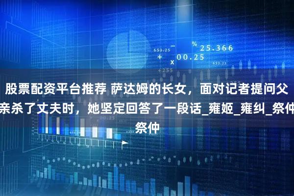 股票配资平台推荐 萨达姆的长女，面对记者提问父亲杀了丈夫时，她坚定回答了一段话_雍姬_雍纠_祭仲